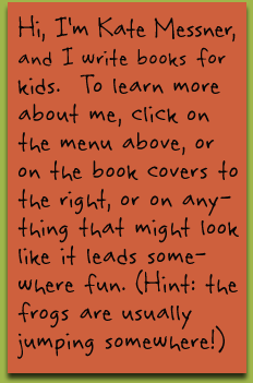 Welcome Message I’m Kate Messner, author of books for kids. To learn more about me, click on the menu above, or on the book covers to the right, or on anything that might look like it leads somewhere fun. (Hint: the frogs are usually jumping somewhere!)